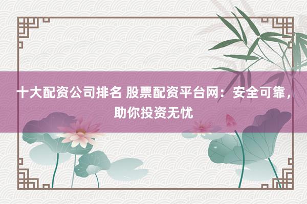 十大配资公司排名 股票配资平台网：安全可靠，助你投资无忧