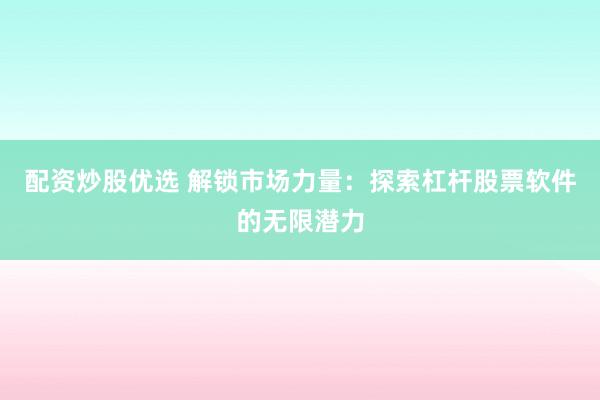 配资炒股优选 解锁市场力量：探索杠杆股票软件的无限潜力