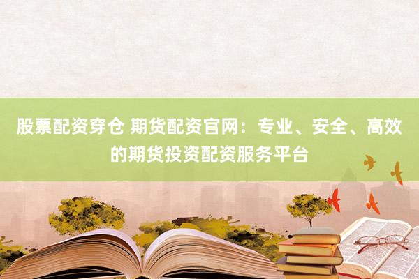 股票配资穿仓 期货配资官网：专业、安全、高效的期货投资配资服务平台