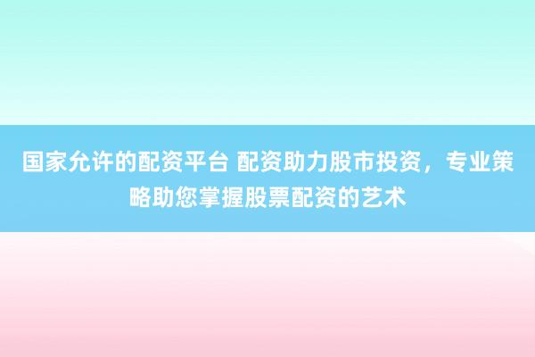 国家允许的配资平台 配资助力股市投资，专业策略助您掌握股票配资的艺术