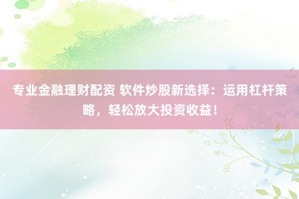 专业金融理财配资 软件炒股新选择：运用杠杆策略，轻松放大投资收益！