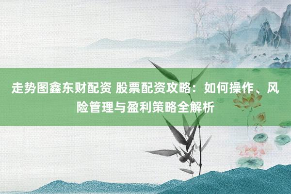 走势图鑫东财配资 股票配资攻略：如何操作、风险管理与盈利策略全解析