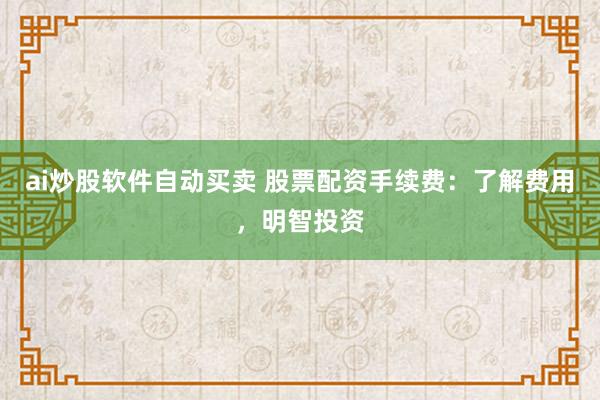 ai炒股软件自动买卖 股票配资手续费：了解费用，明智投资