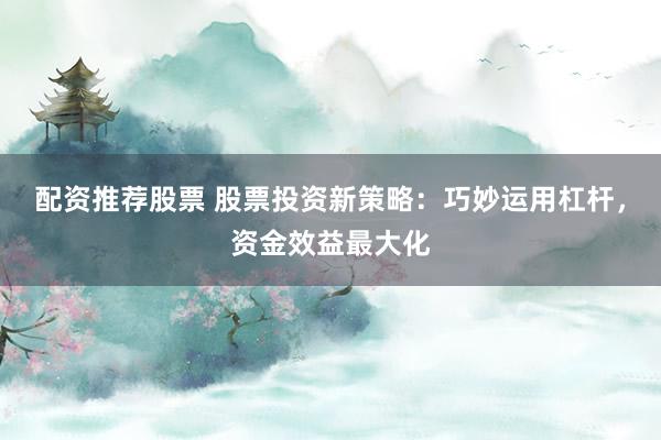 配资推荐股票 股票投资新策略：巧妙运用杠杆，资金效益最大化