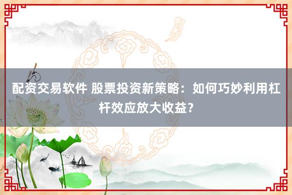 配资交易软件 股票投资新策略：如何巧妙利用杠杆效应放大收益？