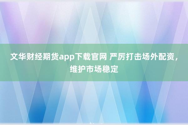 文华财经期货app下载官网 严厉打击场外配资，维护市场稳定