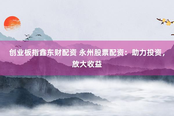 创业板指鑫东财配资 永州股票配资：助力投资，放大收益