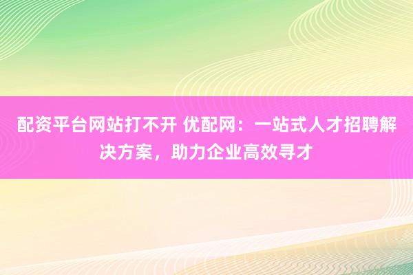 配资平台网站打不开 优配网：一站式人才招聘解决方案，助力企业高效寻才