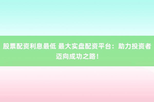 股票配资利息最低 最大实盘配资平台：助力投资者迈向成功之路！