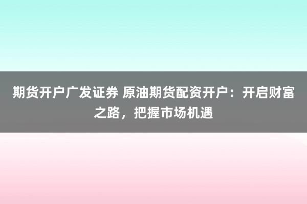 期货开户广发证券 原油期货配资开户：开启财富之路，把握市场机遇