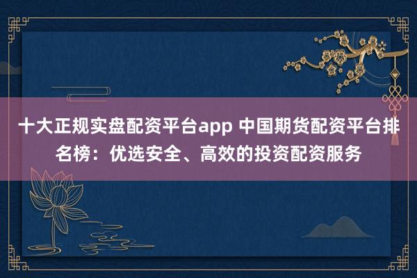 十大正规实盘配资平台app 中国期货配资平台排名榜：优选安全、高效的投资配资服务