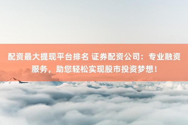 配资最大提现平台排名 证券配资公司：专业融资服务，助您轻松实现股市投资梦想！