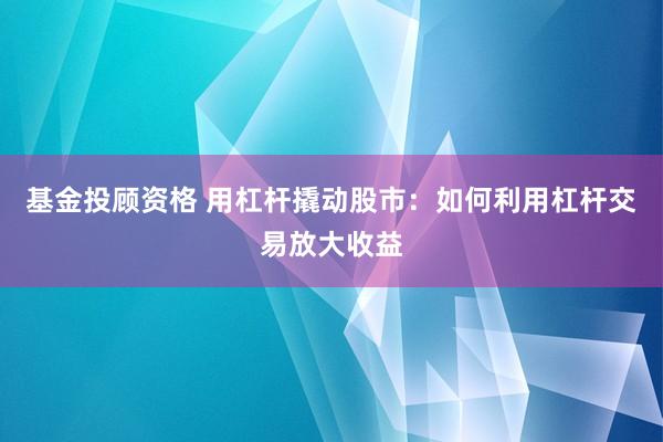 基金投顾资格 用杠杆撬动股市：如何利用杠杆交易放大收益